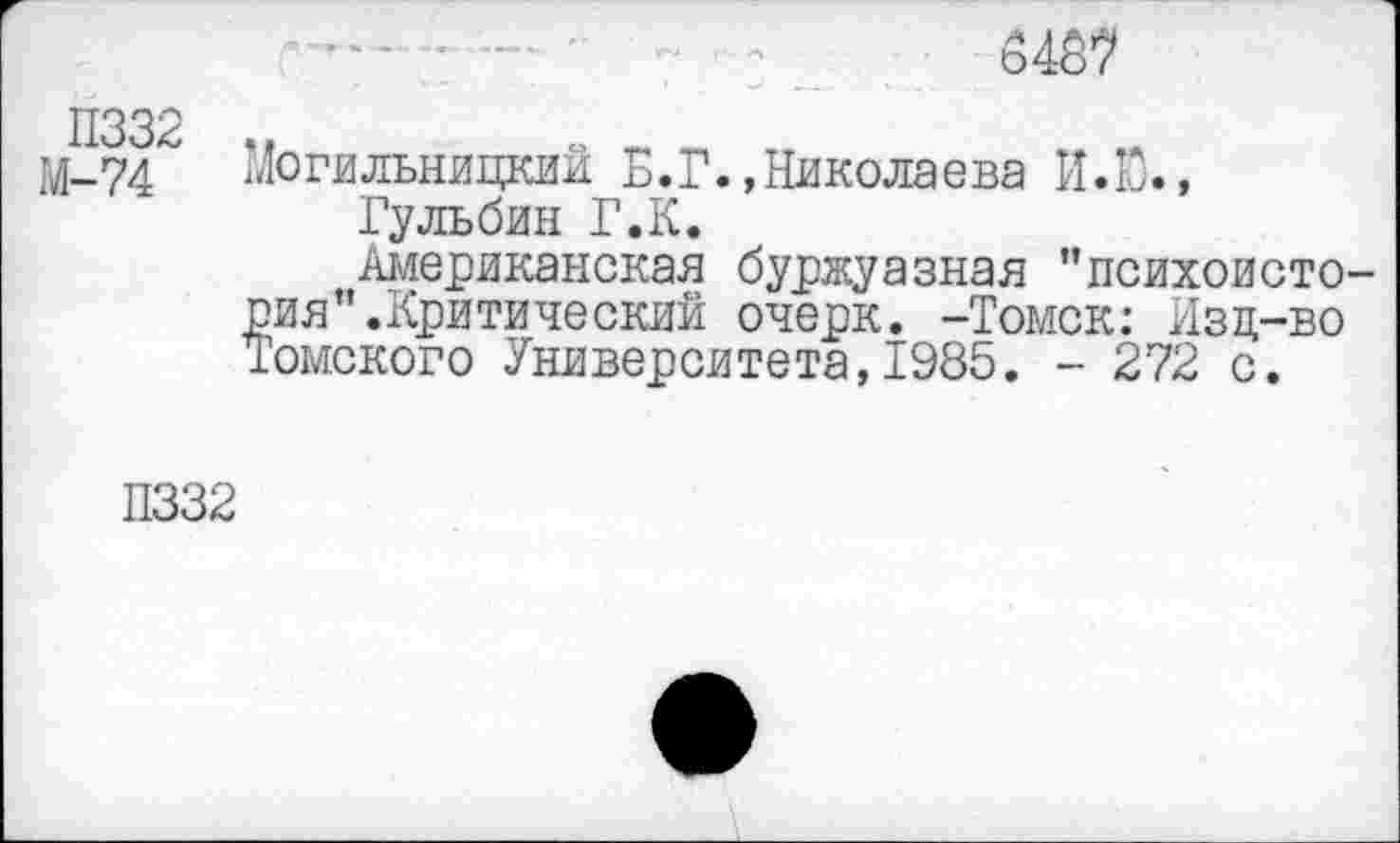 ﻿П332
М-74
3487
Могильницкий Б.Г.,Николаева И.Ю.,
Гульбин Г.К.
Американская буржуазная ’’психоистория’’.Критический очерк. -Томск: Изд-во Томского Университета,1985. - 272 с.
П332